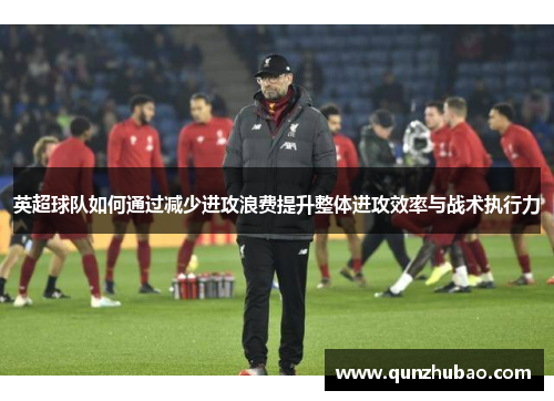 英超球队如何通过减少进攻浪费提升整体进攻效率与战术执行力